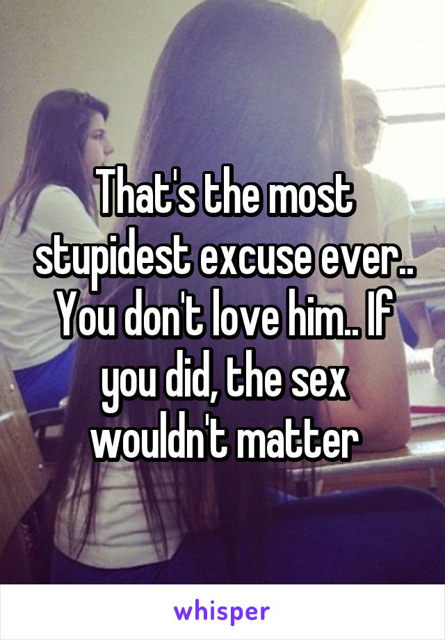 That's the most stupidest excuse ever.. You don't love him.. If you did, the sex wouldn't matter