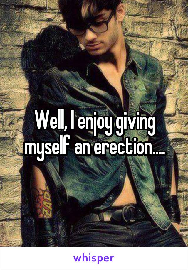 Well, I enjoy giving myself an erection....
