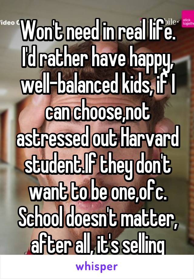 Won't need in real life. I'd rather have happy, well-balanced kids, if I can choose,not astressed out Harvard student.If they don't want to be one,ofc. School doesn't matter, after all, it's selling