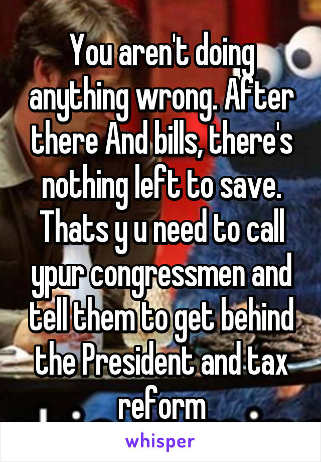 You aren't doing anything wrong. After there And bills, there's nothing left to save. Thats y u need to call ypur congressmen and tell them to get behind the President and tax reform