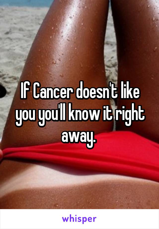 If Cancer doesn't like you you'll know it right away. 
