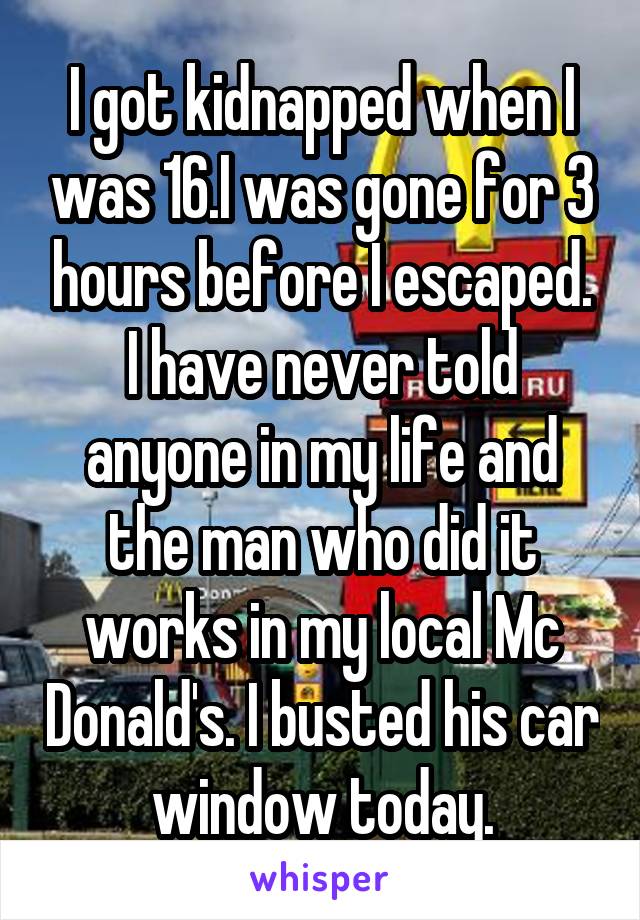 I got kidnapped when I was 16.I was gone for 3 hours before I escaped. I have never told anyone in my life and the man who did it works in my local Mc Donald's. I busted his car window today.