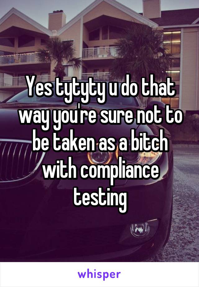 Yes tytyty u do that way you're sure not to be taken as a bitch with compliance testing
