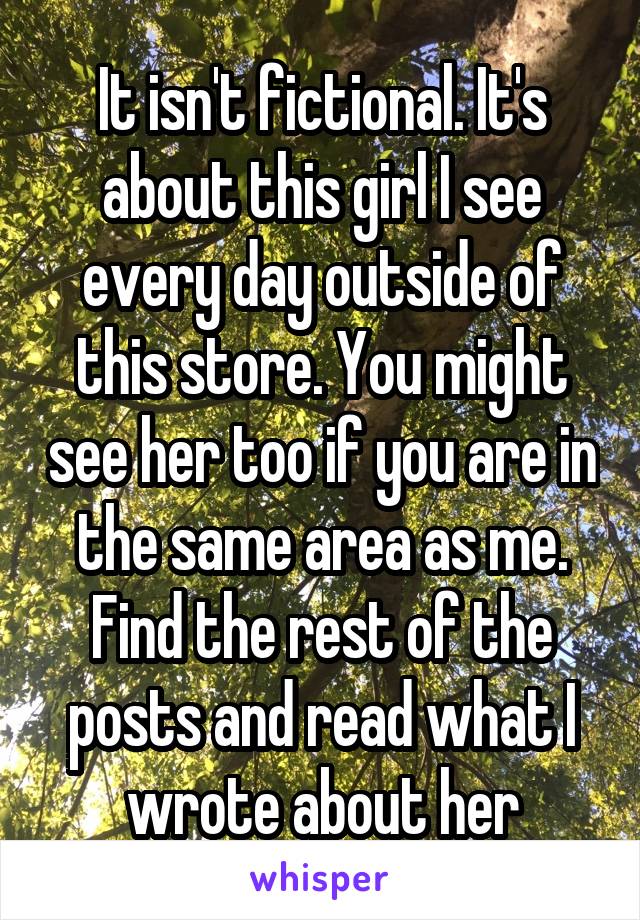 It isn't fictional. It's about this girl I see every day outside of this store. You might see her too if you are in the same area as me. Find the rest of the posts and read what I wrote about her