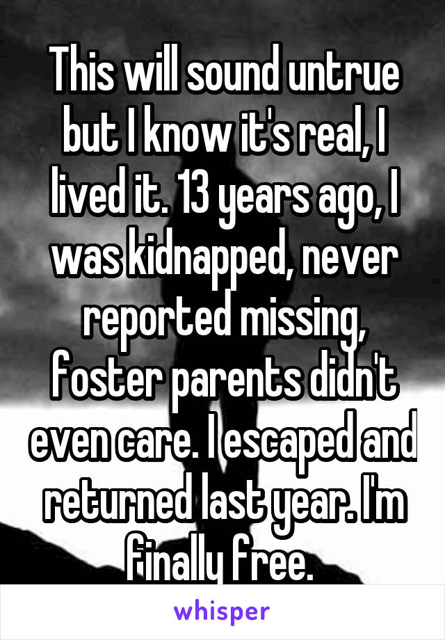 This will sound untrue but I know it's real, I lived it. 13 years ago, I was kidnapped, never reported missing, foster parents didn't even care. I escaped and returned last year. I'm finally free. 