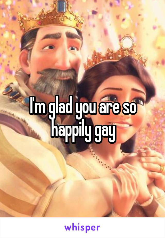 I'm glad you are so happily gay