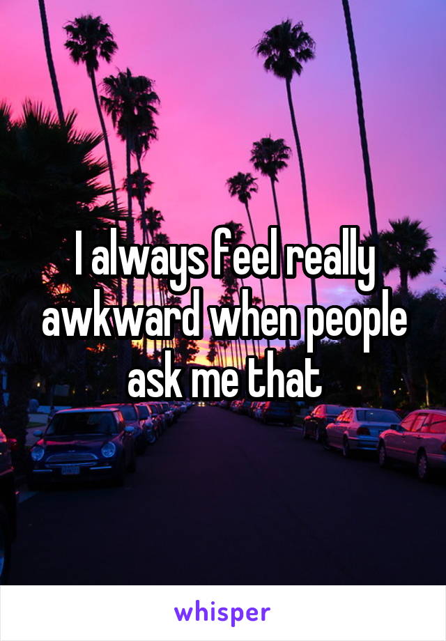 I always feel really awkward when people ask me that