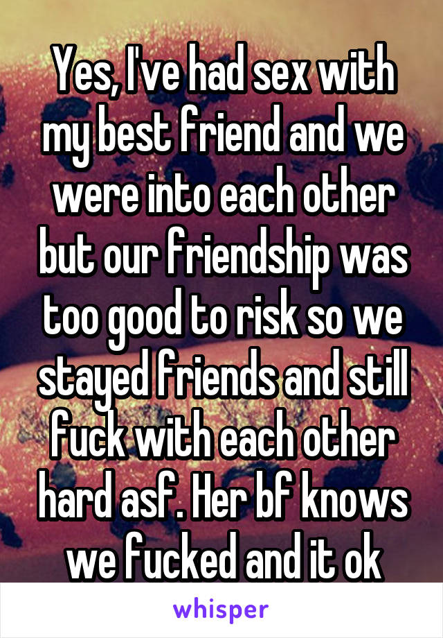 Yes, I've had sex with my best friend and we were into each other but our friendship was too good to risk so we stayed friends and still fuck with each other hard asf. Her bf knows we fucked and it ok