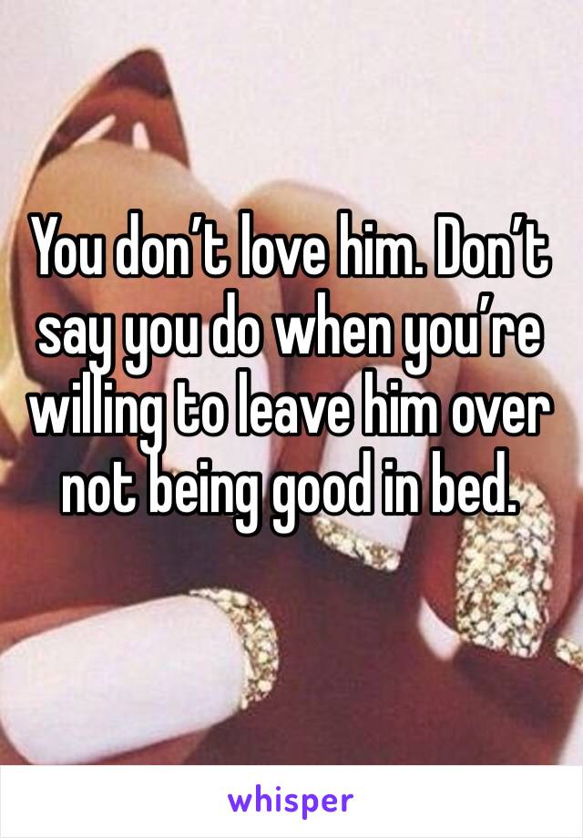 You don’t love him. Don’t say you do when you’re willing to leave him over not being good in bed. 