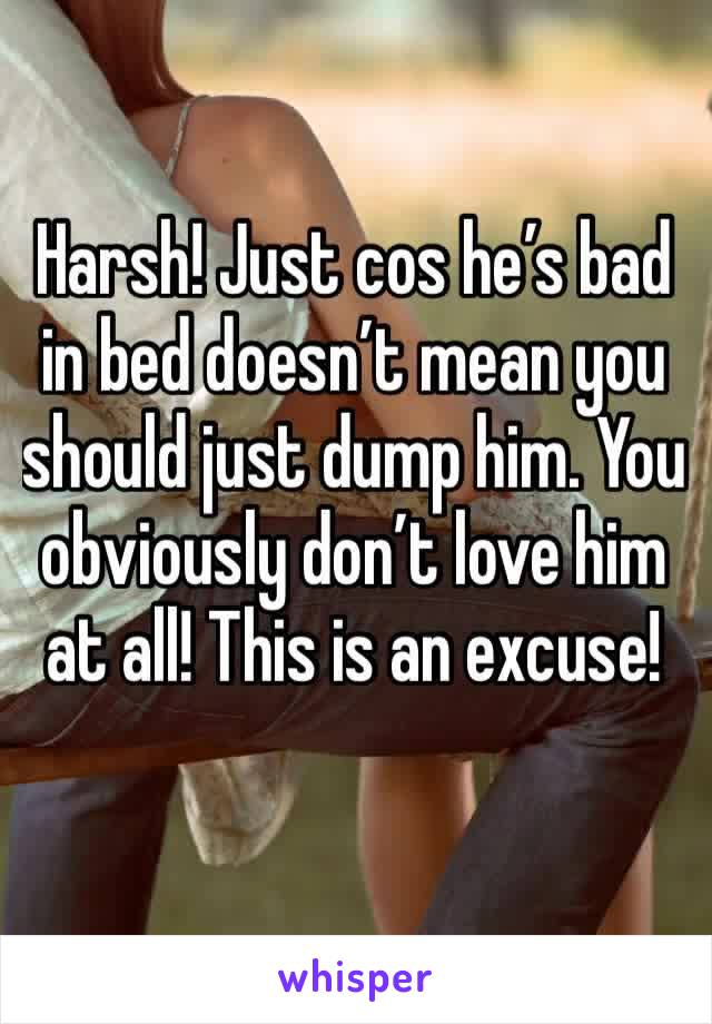 Harsh! Just cos he’s bad in bed doesn’t mean you should just dump him. You obviously don’t love him at all! This is an excuse! 