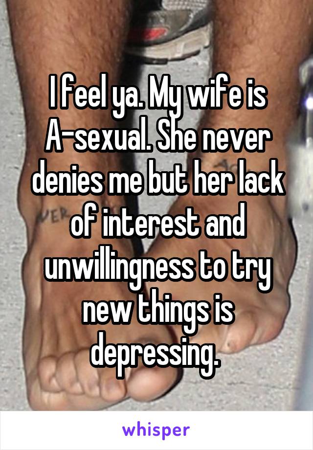 I feel ya. My wife is A-sexual. She never denies me but her lack of interest and unwillingness to try new things is depressing. 
