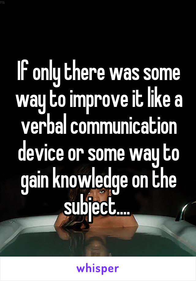 If only there was some way to improve it like a verbal communication device or some way to gain knowledge on the subject.... 