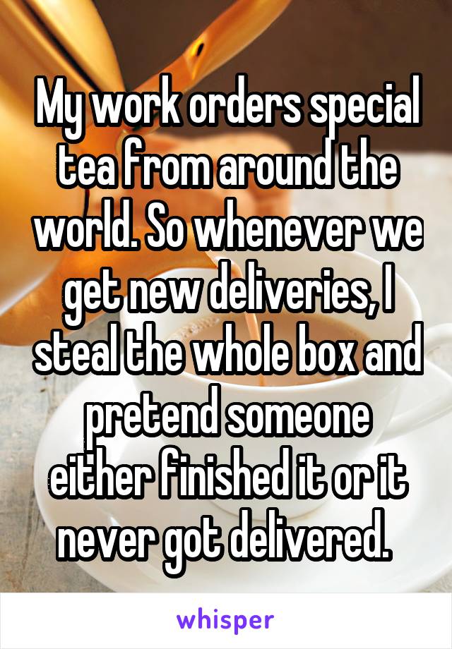 My work orders special tea from around the world. So whenever we get new deliveries, I steal the whole box and pretend someone either finished it or it never got delivered. 