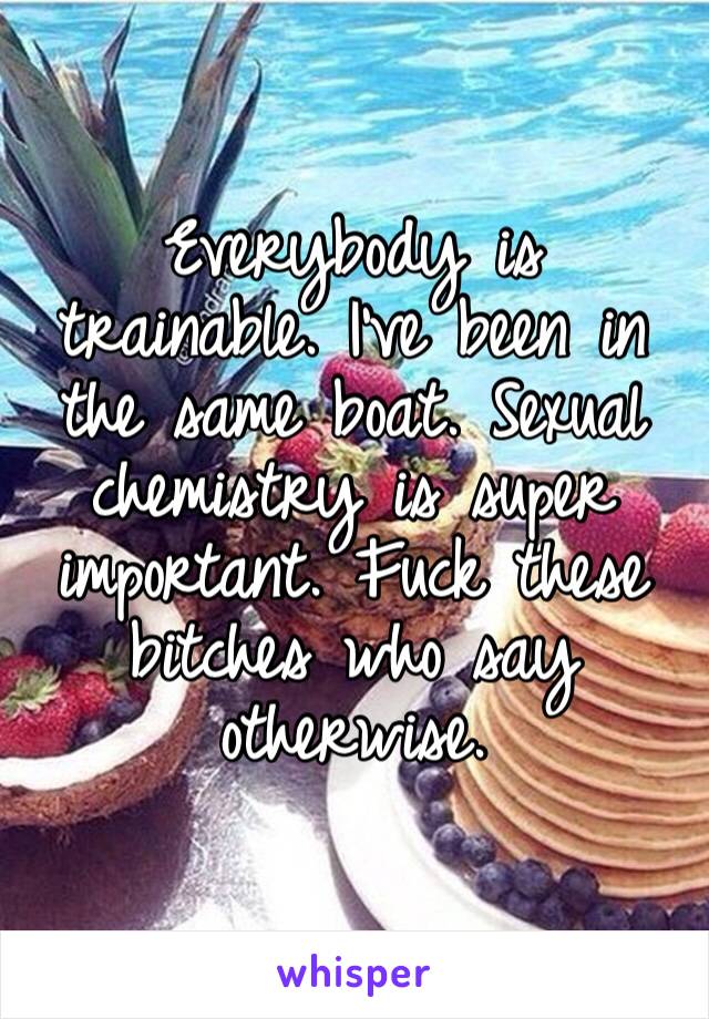 Everybody is trainable. I’ve been in the same boat. Sexual chemistry is super important. Fuck these bitches who say otherwise.