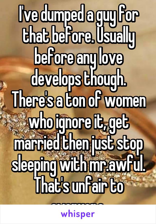 I've dumped a guy for that before. Usually before any love develops though. There's a ton of women who ignore it, get married then just stop sleeping with mr.awful. That's unfair to everyone 