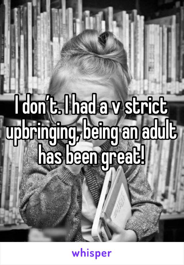 I don’t. I had a v strict upbringing, being an adult has been great! 