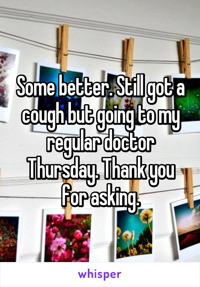 Some better. Still got a cough but going to my regular doctor Thursday. Thank you for asking.