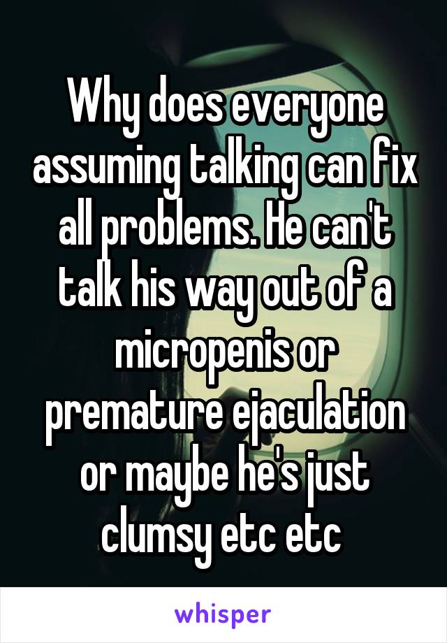 Why does everyone assuming talking can fix all problems. He can't talk his way out of a micropenis or premature ejaculation or maybe he's just clumsy etc etc 