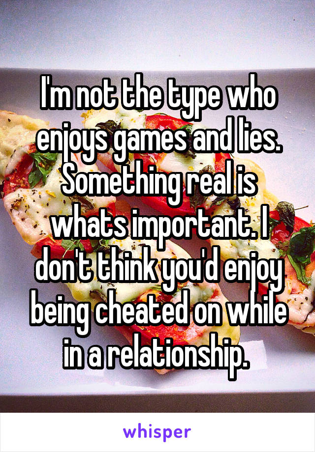 I'm not the type who enjoys games and lies. Something real is whats important. I don't think you'd enjoy being cheated on while in a relationship. 
