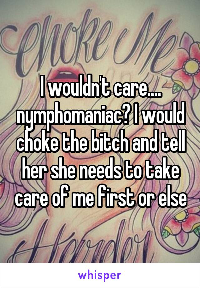 I wouldn't care.... nymphomaniac? I would choke the bitch and tell her she needs to take care of me first or else