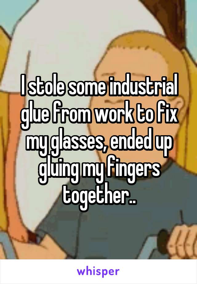 I stole some industrial glue from work to fix my glasses, ended up gluing my fingers together..