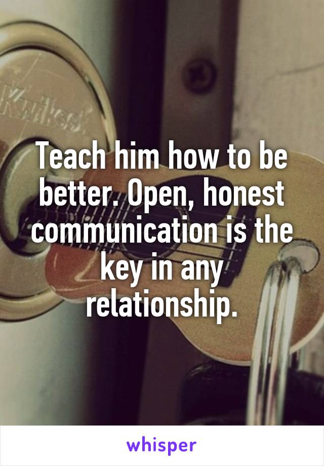Teach him how to be better. Open, honest communication is the key in any relationship.