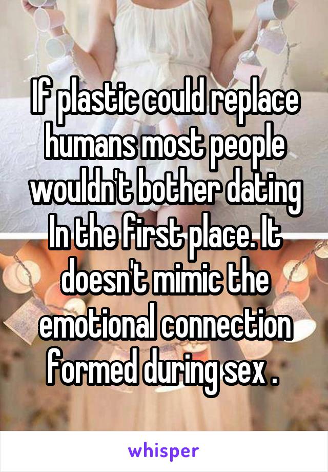 If plastic could replace humans most people wouldn't bother dating In the first place. It doesn't mimic the emotional connection formed during sex . 