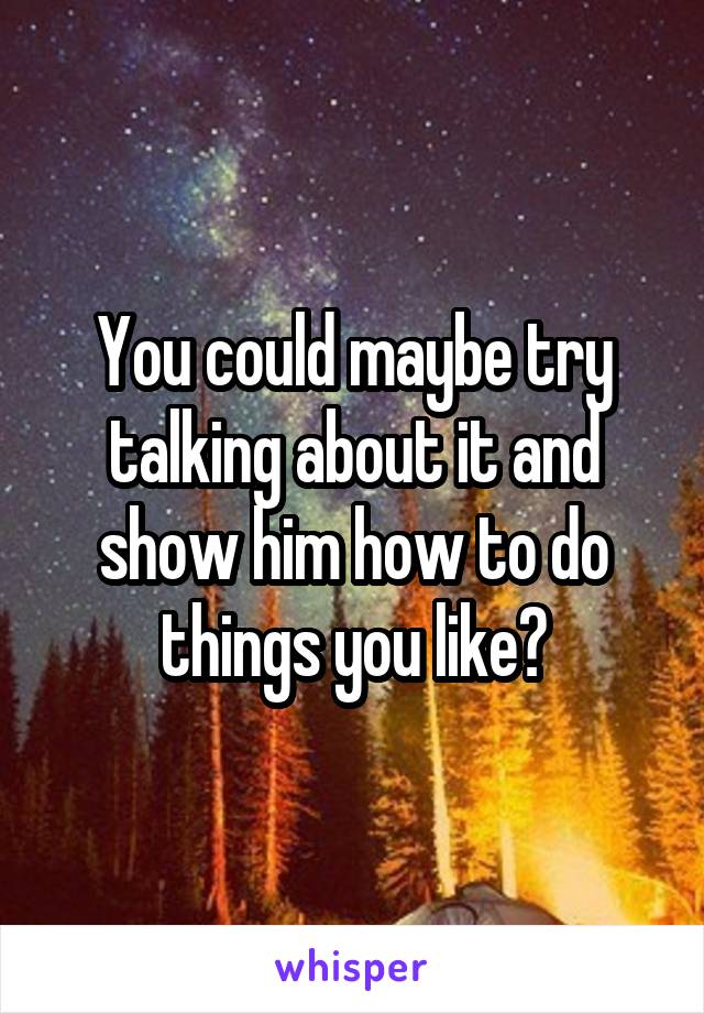 You could maybe try talking about it and show him how to do things you like?