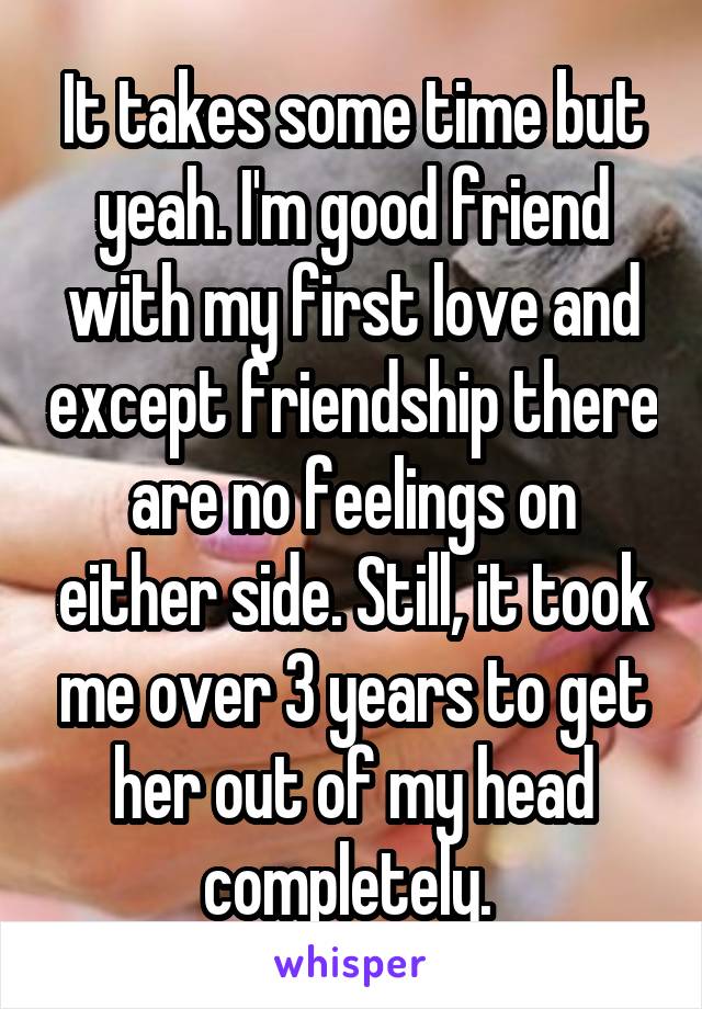 It takes some time but yeah. I'm good friend with my first love and except friendship there are no feelings on either side. Still, it took me over 3 years to get her out of my head completely. 