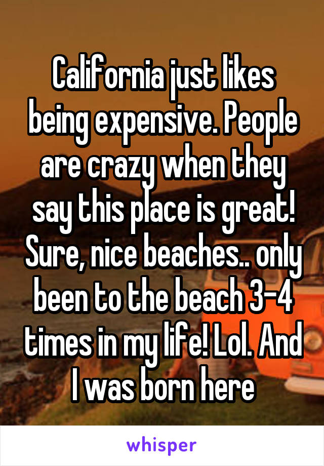 California just likes being expensive. People are crazy when they say this place is great! Sure, nice beaches.. only been to the beach 3-4 times in my life! Lol. And I was born here