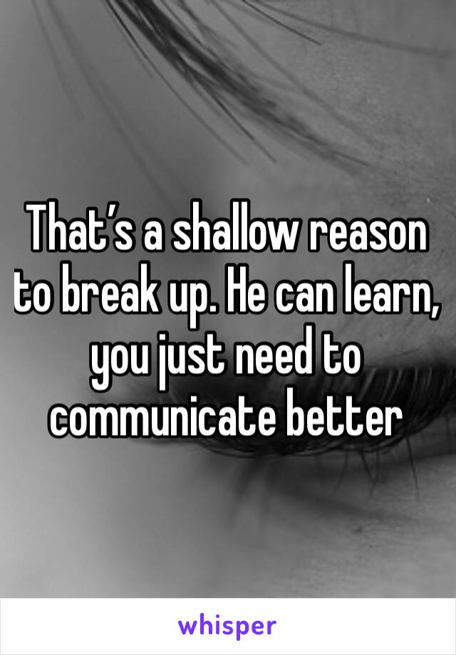 That’s a shallow reason to break up. He can learn, you just need to communicate better