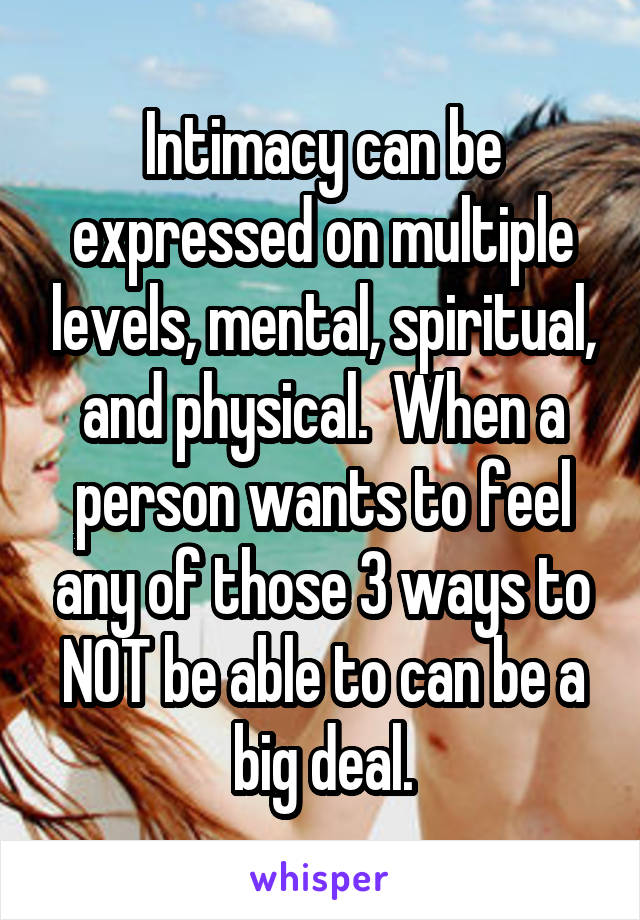 Intimacy can be expressed on multiple levels, mental, spiritual, and physical.  When a person wants to feel any of those 3 ways to NOT be able to can be a big deal.