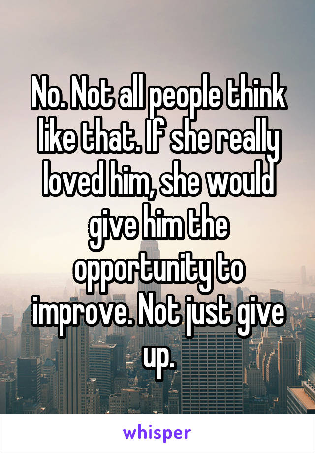 No. Not all people think like that. If she really loved him, she would give him the opportunity to improve. Not just give up.