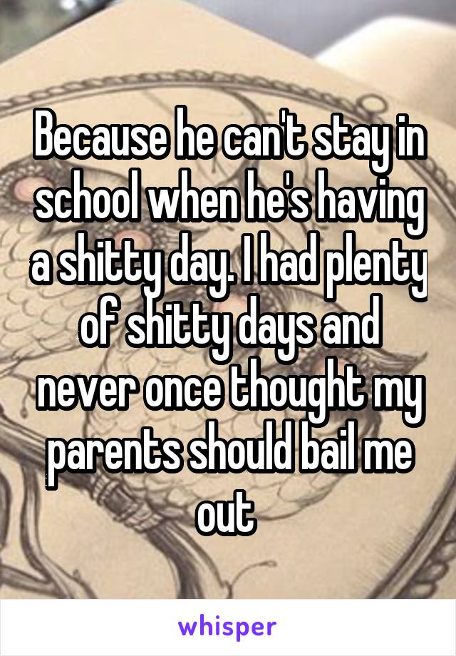 Because he can't stay in school when he's having a shitty day. I had plenty of shitty days and never once thought my parents should bail me out 