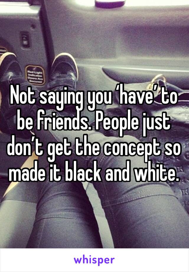 Not saying you ‘have’ to be friends. People just don’t get the concept so made it black and white. 