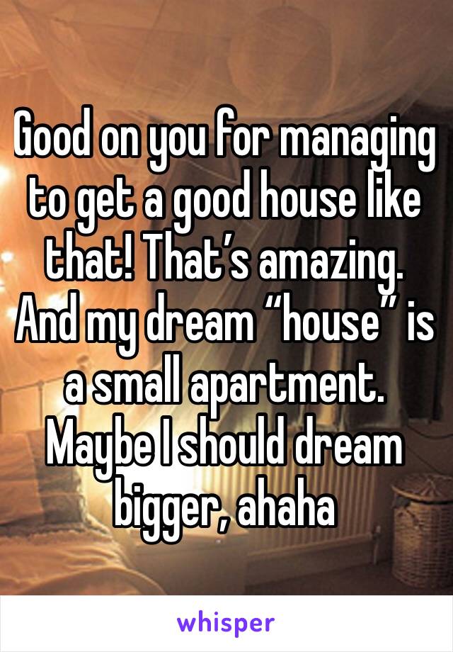 Good on you for managing to get a good house like that! That’s amazing. And my dream “house” is a small apartment. Maybe I should dream bigger, ahaha