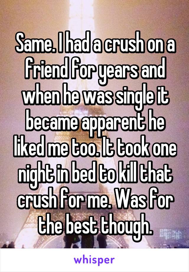 Same. I had a crush on a friend for years and when he was single it became apparent he liked me too. It took one night in bed to kill that crush for me. Was for the best though.