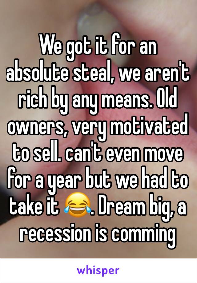 We got it for an absolute steal, we aren't rich by any means. Old owners, very motivated to sell. can't even move for a year but we had to take it 😂. Dream big, a recession is comming 