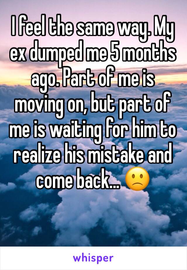 I feel the same way. My ex dumped me 5 months ago. Part of me is moving on, but part of me is waiting for him to realize his mistake and come back... 🙁