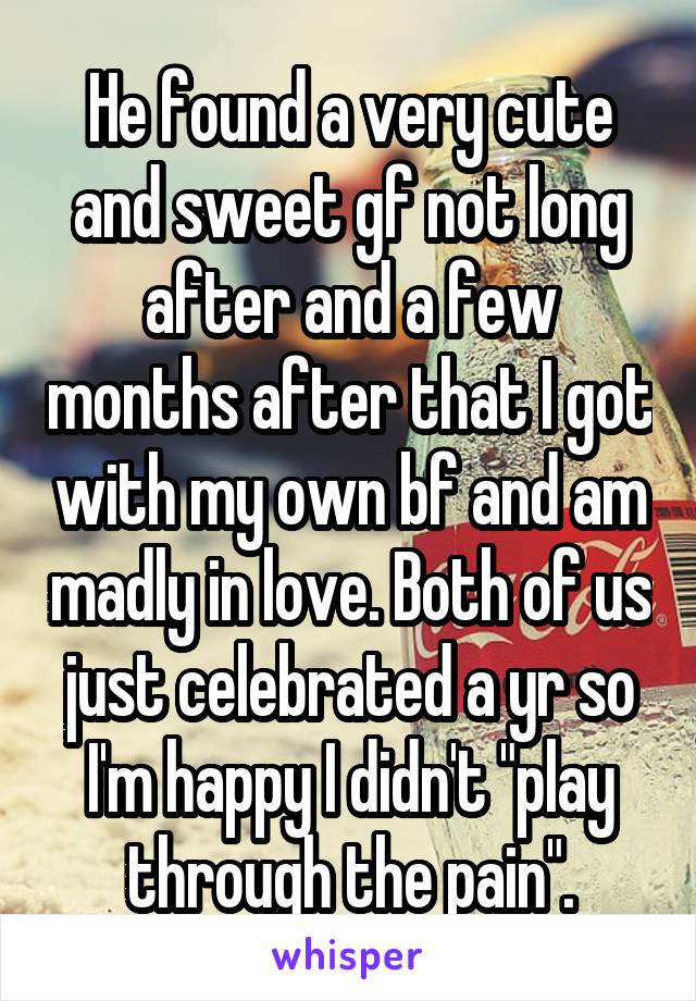 He found a very cute and sweet gf not long after and a few months after that I got with my own bf and am madly in love. Both of us just celebrated a yr so I'm happy I didn't "play through the pain".