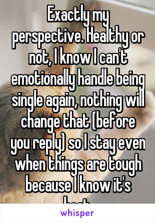 Exactly my perspective. Healthy or not, I know I can't emotionally handle being single again, nothing will change that (before you reply) so I stay even when things are tough because I know it's best.