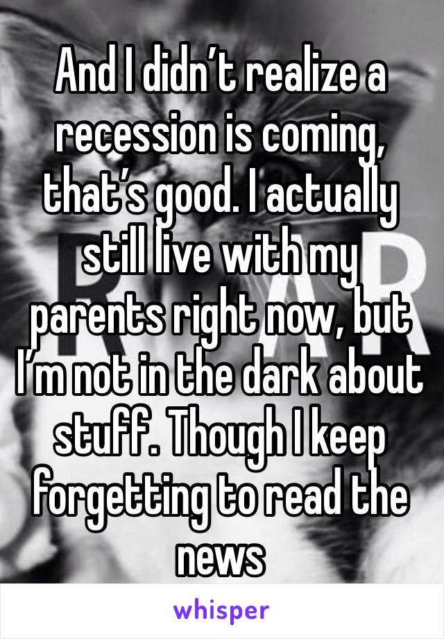 And I didn’t realize a recession is coming, that’s good. I actually still live with my parents right now, but I’m not in the dark about stuff. Though I keep forgetting to read the news