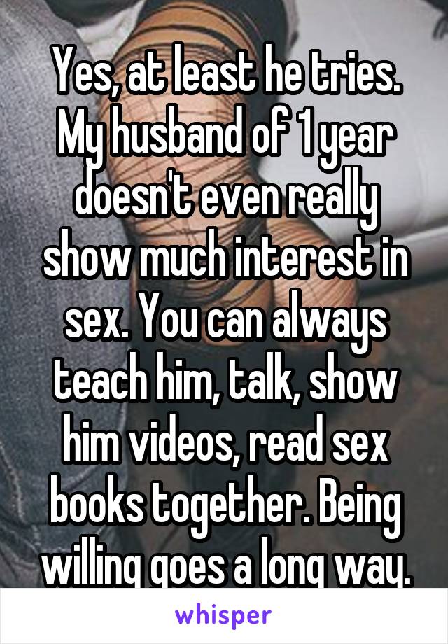 Yes, at least he tries. My husband of 1 year doesn't even really show much interest in sex. You can always teach him, talk, show him videos, read sex books together. Being willing goes a long way.