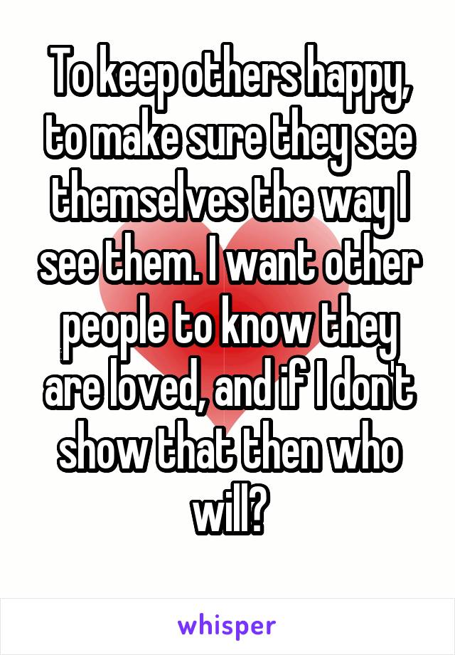 To keep others happy, to make sure they see themselves the way I see them. I want other people to know they are loved, and if I don't show that then who will?
