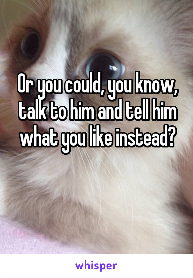 Or you could, you know, talk to him and tell him what you like instead?

