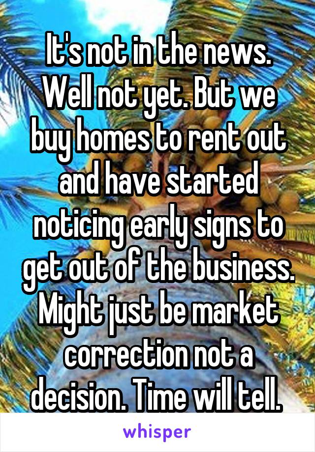 It's not in the news. Well not yet. But we buy homes to rent out and have started noticing early signs to get out of the business. Might just be market correction not a decision. Time will tell. 