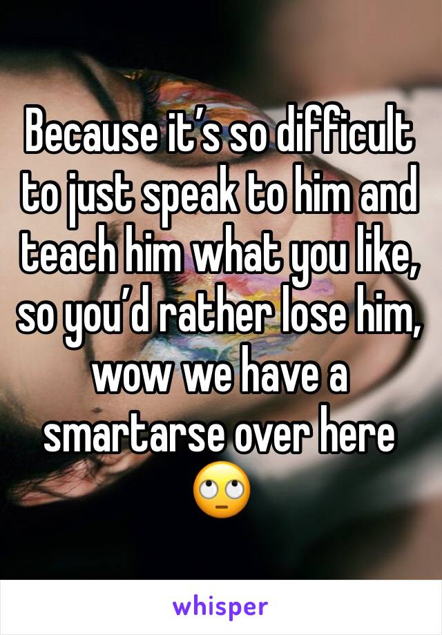 Because it’s so difficult to just speak to him and teach him what you like, so you’d rather lose him, wow we have a smartarse over here 🙄