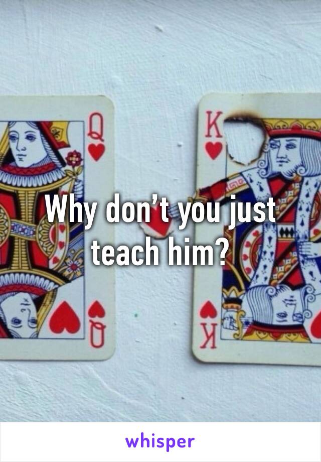 Why don’t you just teach him?