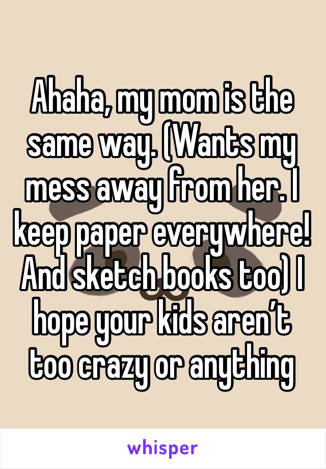 Ahaha, my mom is the same way. (Wants my mess away from her. I keep paper everywhere! And sketch books too) I hope your kids aren’t too crazy or anything