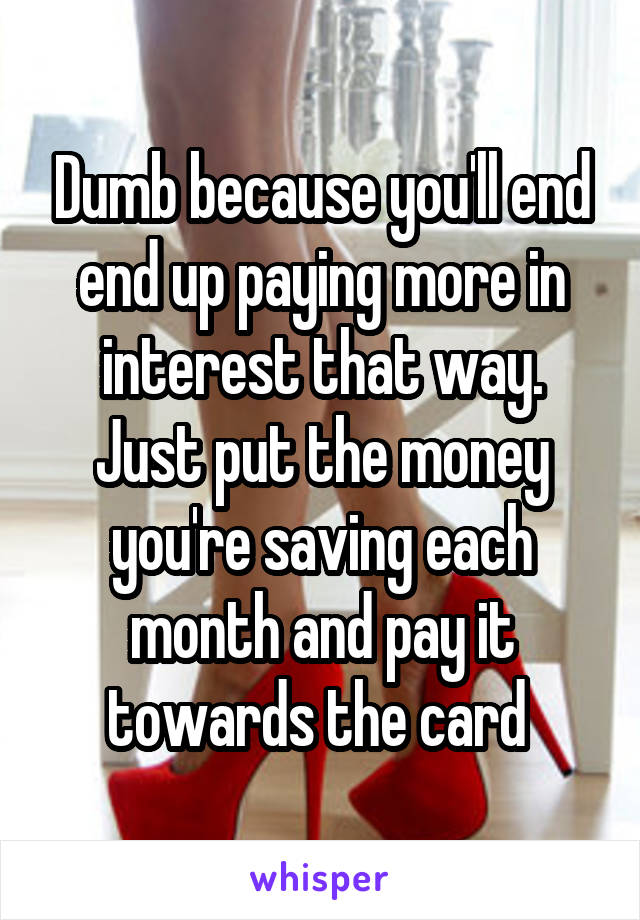 Dumb because you'll end end up paying more in interest that way. Just put the money you're saving each month and pay it towards the card 